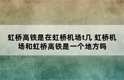 虹桥高铁是在虹桥机场t几 虹桥机场和虹桥高铁是一个地方吗